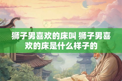 狮子男喜欢的床叫 狮子男喜欢的床是什么样子的 狮子男喜欢的床叫 狮子男喜欢的床是什么样子的