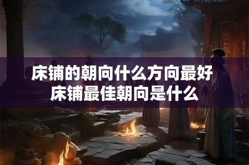 床铺的朝向什么方向最好 床铺最佳朝向是什么 床铺的朝向什么方向最好 床铺最佳朝向是什么