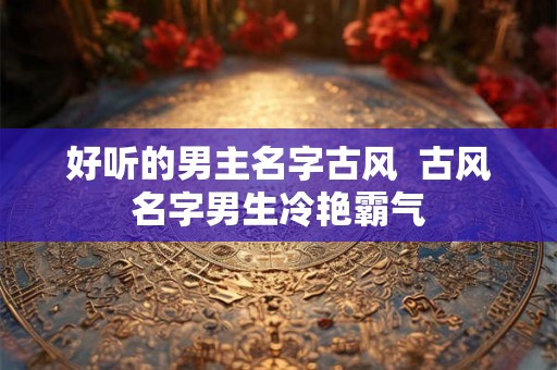 好听的男主名字古风 古风名字男生冷艳霸气 好听的男主名字古风 古风名字男生冷艳霸气