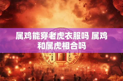 属鸡能穿老虎衣服吗 属鸡和属虎相合吗