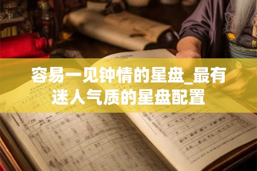 容易一见钟情的星盘_最有迷人气质的星盘配置