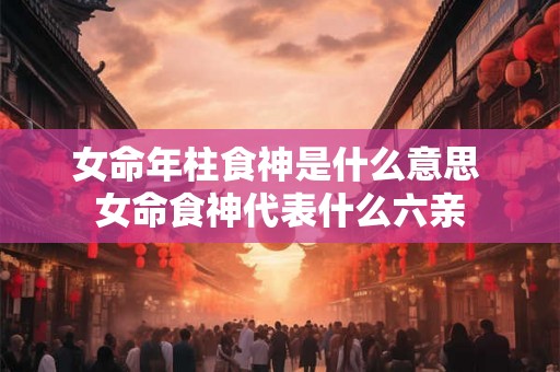 女命年柱食神是什么意思 女命食神代表什么六亲 女命年柱食神是什么意思 女命食神代表什么六亲