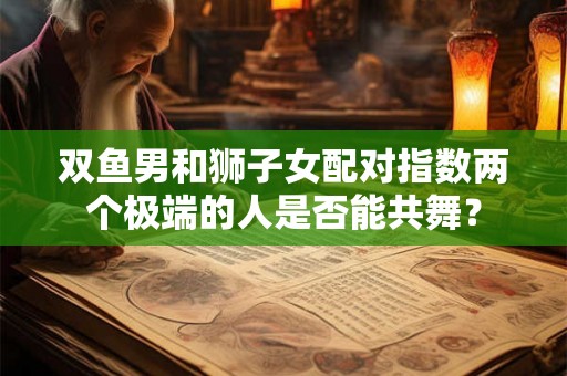 双鱼男和狮子女配对指数两个极端的人是否能共舞？