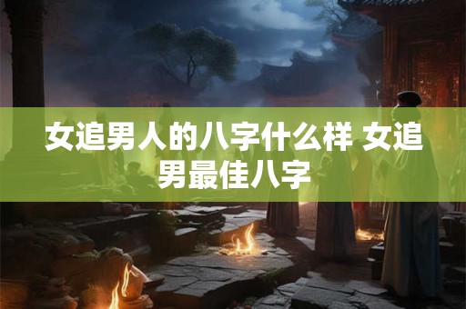 女追男人的八字什么样 女追男最佳八字