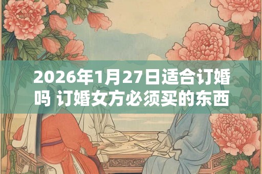 2026年1月27日适合订婚吗 订婚女方必须买的东西