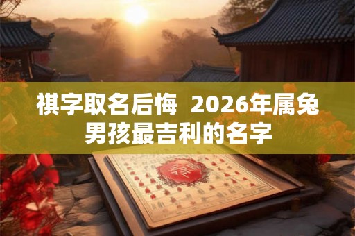 祺字取名后悔 2026年属兔男孩最吉利的名字 祺字取名后悔 2026年属兔男孩最吉利的名字