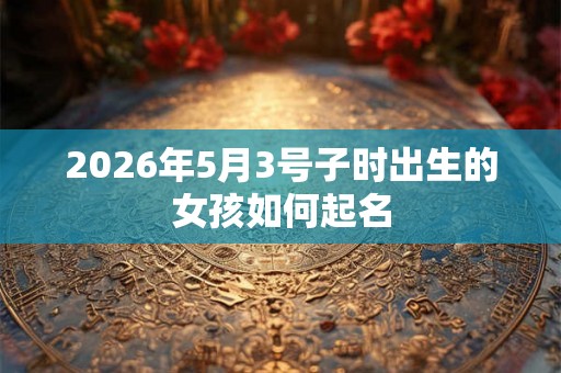 2026年5月3号子时出生的女孩如何起名 2026年5月3号子时出生的女孩如何起名
