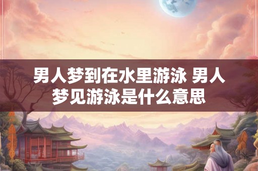 男人梦到在水里游泳 男人梦见游泳是什么意思