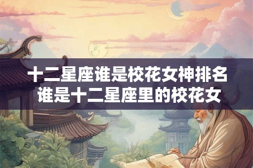 十二星座谁是校花女神排名 谁是十二星座里的校花女神