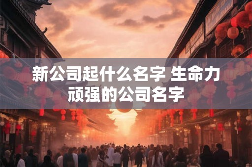 新公司起什么名字 生命力顽强的公司名字
