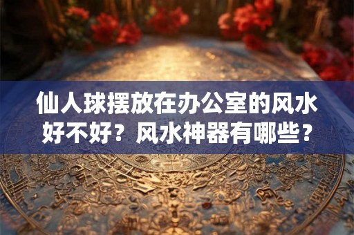 仙人球摆放在办公室的风水好不好？风水神器有哪些？