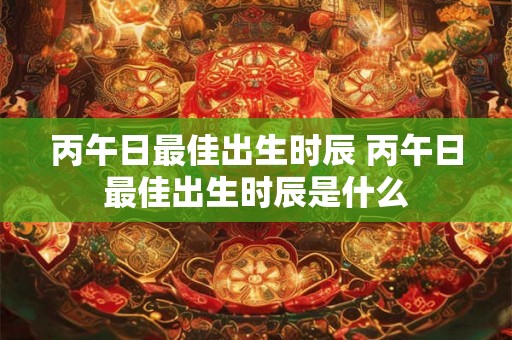 丙午日最佳出生时辰 丙午日最佳出生时辰是什么