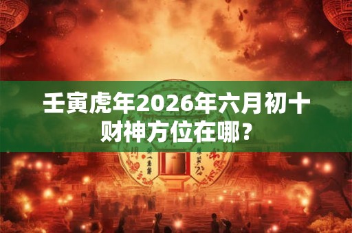壬寅虎年2026年六月初十财神方位在哪？