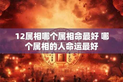12属相哪个属相命最好 哪个属相的人命运最好