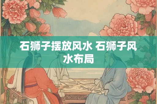 石狮子摆放风水 石狮子风水布局