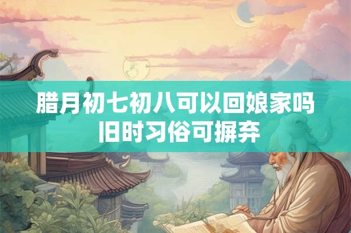 腊月初七初八可以回娘家吗 旧时习俗可摒弃