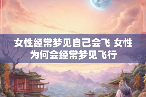 女性经常梦见自己会飞 女性为何会经常梦见飞行