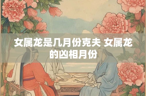 女属龙是几月份克夫 女属龙的凶相月份