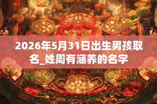 2026年5月31日出生男孩取名_姓周有涵养的名字