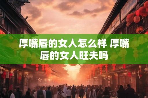 厚嘴唇的女人怎么样 厚嘴唇的女人旺夫吗