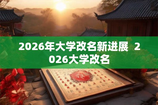 2026年大学改名新进展  2026大学改名