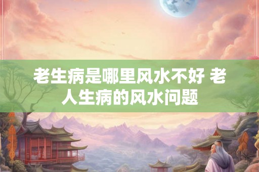 老生病是哪里风水不好 老人生病的风水问题