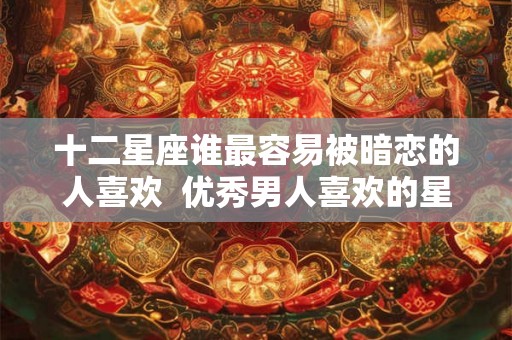 十二星座谁最容易被暗恋的人喜欢  优秀男人喜欢的星座女