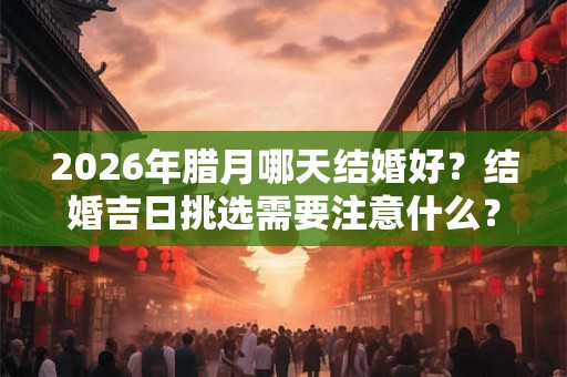 2026年腊月哪天结婚好？结婚吉日挑选需要注意什么？