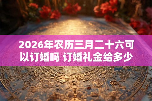 2026年农历三月二十六可以订婚吗 订婚礼金给多少 2026年农历三月二十六可以订婚吗 订婚礼金给多少