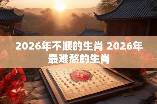 2026年不顺的生肖 2026年最难熬的生肖
