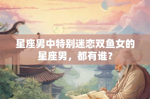 星座男中特别迷恋双鱼女的星座男,都有谁? 星座男中特别迷恋双鱼女的星座男,都有谁?