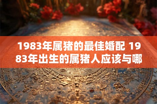 1983年属猪的最佳婚配 1983年出生的属猪人应该与哪些生肖最佳婚配
