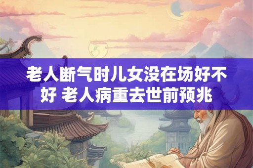 老人断气时儿女没在场好不好 老人病重去世前预兆