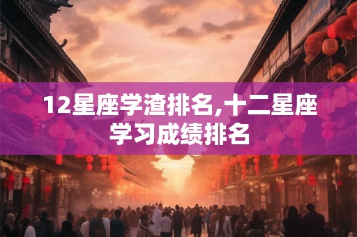 12星座学渣排名,十二星座学习成绩排名 12星座学渣排名,十二星座学习成绩排名