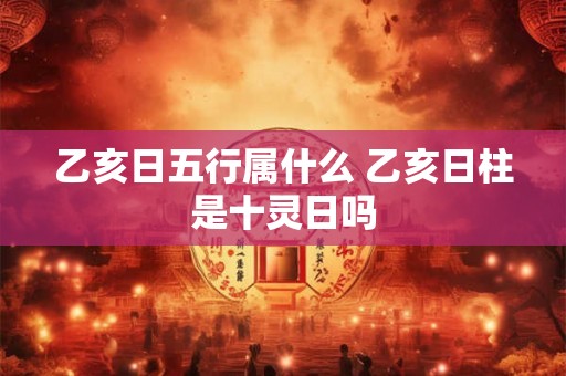 乙亥日五行属什么 乙亥日柱是十灵日吗