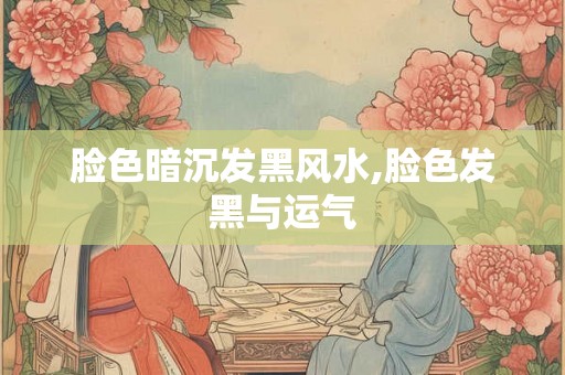 脸色暗沉发黑风水,脸色发黑与运气