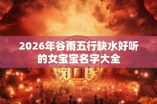 2026年谷雨五行缺水好听的女宝宝名字大全
