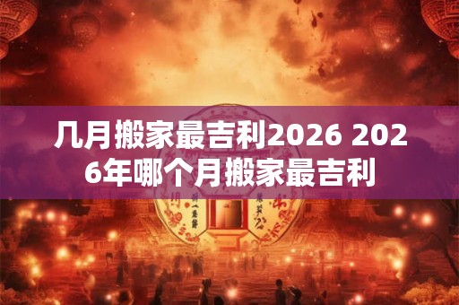 几月搬家最吉利2026 2026年哪个月搬家最吉利