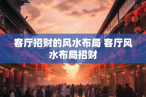 客厅招财的风水布局 客厅风水布局招财