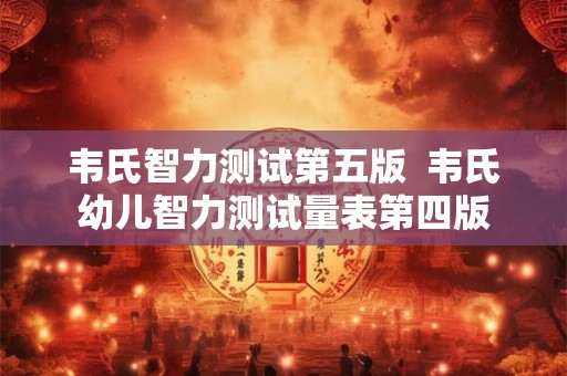 韦氏智力测试第五版  韦氏幼儿智力测试量表第四版