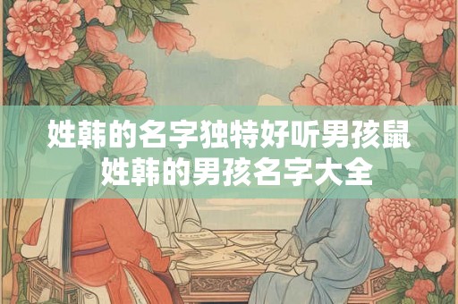 姓韩的名字独特好听男孩鼠  姓韩的男孩名字大全