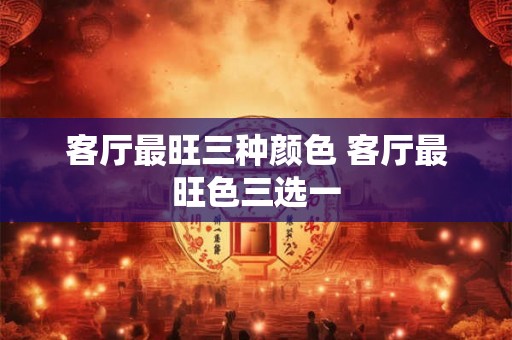 客厅最旺三种颜色 客厅最旺色三选一