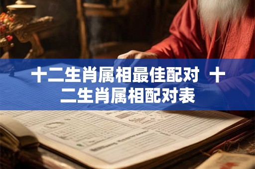 十二生肖属相最佳配对  十二生肖属相配对表