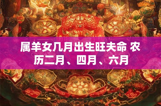 属羊女几月出生旺夫命 农历二月、四月、六月 属羊女几月出生旺夫命 农历二月、四月、六月