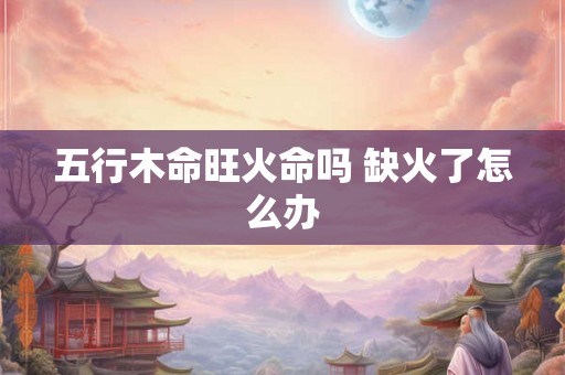 五行木命旺火命吗 缺火了怎么办