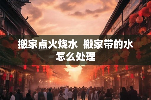 搬家点火烧水 搬家带的水怎么处理 搬家点火烧水 搬家带的水怎么处理