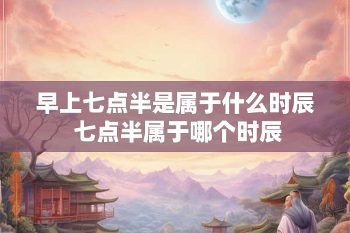 早上七点半是属于什么时辰 七点半属于哪个时辰 早上七点半是属于什么时辰 七点半属于哪个时辰