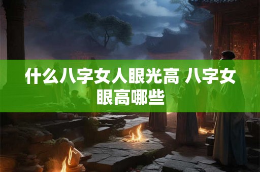 什么八字女人眼光高 八字女眼高哪些 什么八字女人眼光高 八字女眼高哪些