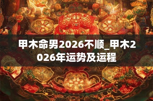 甲木命男2026不顺_甲木2026年运势及运程