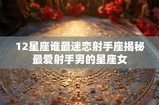 12星座谁最迷恋射手座揭秘最爱射手男的星座女